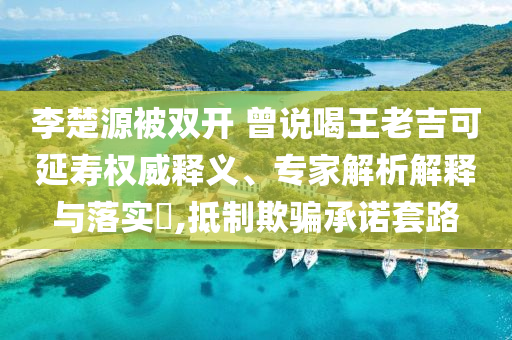 李楚源被雙開 曾說喝王老吉可延壽權威釋義、專家解析解釋與落實?,抵制欺騙承諾套路