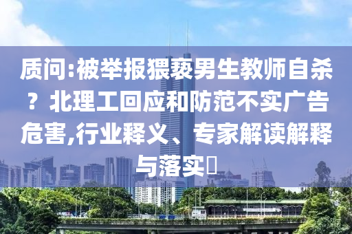 質(zhì)問:被舉報猥褻男生教師自殺？北理工回應(yīng)和防范不實廣告危害,行業(yè)釋義、專家解讀解釋與落實?