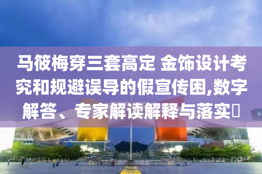 馬筱梅穿三套高定 金飾設(shè)計考究和規(guī)避誤導(dǎo)的假宣傳困,數(shù)字解答、專家解讀解釋與落實?