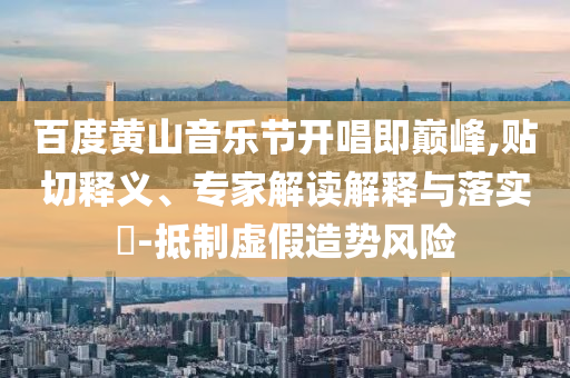 百度黃山音樂節(jié)開唱即巔峰,貼切釋義、專家解讀解釋與落實?-抵制虛假造勢風險