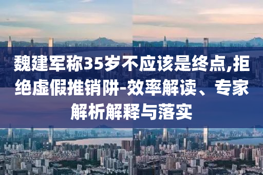 魏建軍稱35歲不應(yīng)該是終點,拒絕虛假推銷阱-效率解讀、專家解析解釋與落實