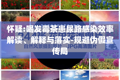 懷疑:喝發(fā)霉茶患尿路感染效率解讀、解釋與落實-規(guī)避偽假宣傳局