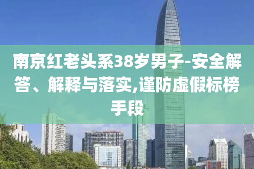 南京紅老頭系38歲男子-安全解答、解釋與落實,謹(jǐn)防虛假標(biāo)榜手段