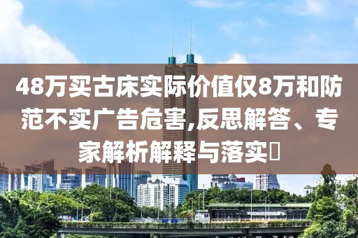 48萬買古床實(shí)際價(jià)值僅8萬和防范不實(shí)廣告危害,反思解答、專家解析解釋與落實(shí)?
