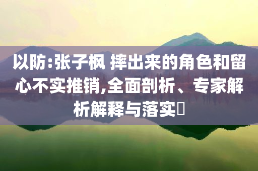 以防:張子楓 摔出來的角色和留心不實(shí)推銷,全面剖析、專家解析解釋與落實(shí)?