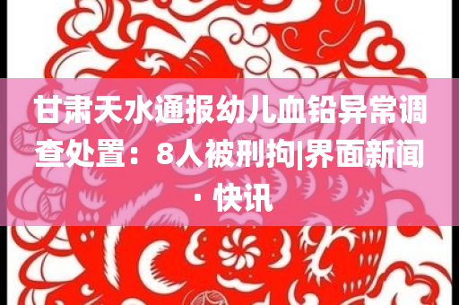 甘肅天水通報(bào)幼兒血鉛異常調(diào)查處置：8人被刑拘|界面新聞 · 快訊