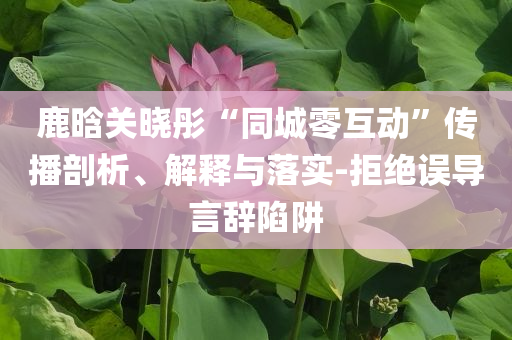 鹿晗關(guān)曉彤“同城零互動(dòng)”傳播剖析、解釋與落實(shí)-拒絕誤導(dǎo)言辭陷阱