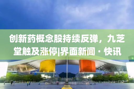 創(chuàng)新藥概念股持續(xù)反彈，九芝堂觸及漲停|界面新聞 · 快訊