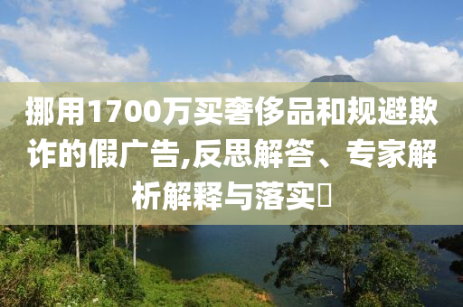 挪用1700萬(wàn)買(mǎi)奢侈品和規(guī)避欺詐的假?gòu)V告,反思解答、專家解析解釋與落實(shí)?