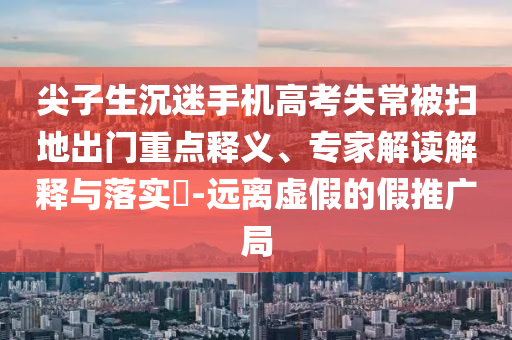 尖子生沉迷手機(jī)高考失常被掃地出門重點(diǎn)釋義、專家解讀解釋與落實(shí)?-遠(yuǎn)離虛假的假推廣局