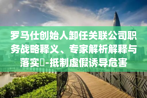 羅馬仕創(chuàng)始人卸任關(guān)聯(lián)公司職務(wù)戰(zhàn)略釋義、專家解析解釋與落實(shí)?-抵制虛假誘導(dǎo)危害