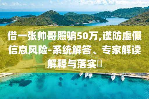 借一張帥哥照騙50萬,謹(jǐn)防虛假信息風(fēng)險-系統(tǒng)解答、專家解讀解釋與落實(shí)?