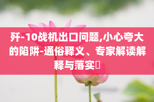 殲-10戰(zhàn)機出口問題,小心夸大的陷阱-通俗釋義、專家解讀解釋與落實?