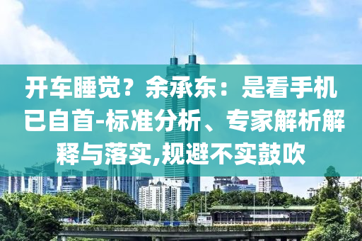 開車睡覺？余承東：是看手機(jī) 已自首-標(biāo)準(zhǔn)分析、專家解析解釋與落實,規(guī)避不實鼓吹