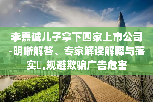 李嘉誠兒子拿下四家上市公司-明晰解答、專家解讀解釋與落實?,規(guī)避欺騙廣告危害
