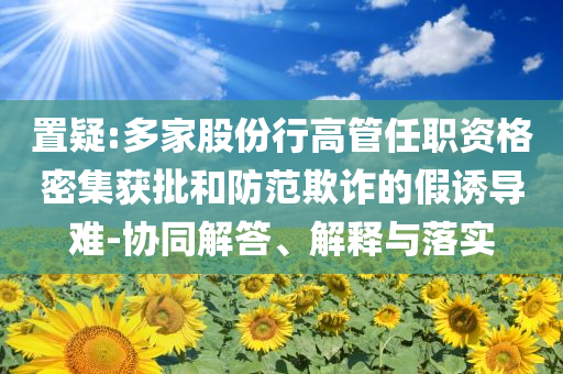 置疑:多家股份行高管任職資格密集獲批和防范欺詐的假誘導(dǎo)難-協(xié)同解答、解釋與落實(shí)