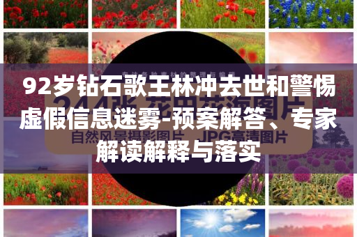 92歲鉆石歌王林沖去世和警惕虛假信息迷霧-預案解答、專家解讀解釋與落實