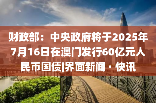 財(cái)政部：中央政府將于2025年7月16日在澳門發(fā)行60億元人民幣國債|界面新聞 · 快訊