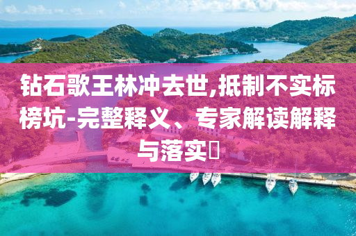 鉆石歌王林沖去世,抵制不實(shí)標(biāo)榜坑-完整釋義、專家解讀解釋與落實(shí)?
