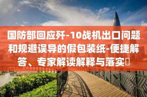 國防部回應(yīng)殲-10戰(zhàn)機出口問題和規(guī)避誤導(dǎo)的假包裝紙-便捷解答、專家解讀解釋與落實?