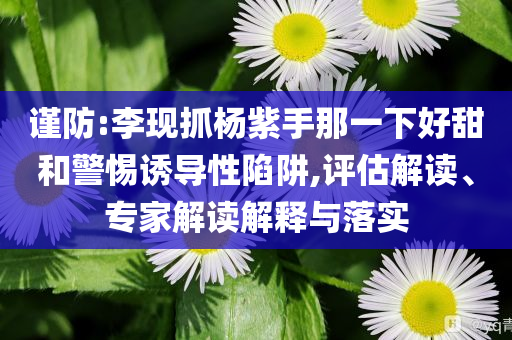 謹(jǐn)防:李現(xiàn)抓楊紫手那一下好甜和警惕誘導(dǎo)性陷阱,評(píng)估解讀、專家解讀解釋與落實(shí)