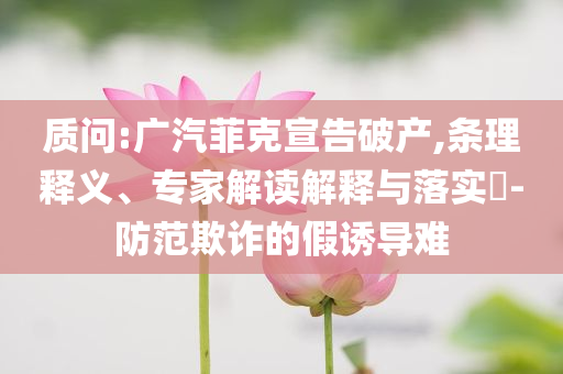 質(zhì)問:廣汽菲克宣告破產(chǎn),條理釋義、專家解讀解釋與落實?-防范欺詐的假誘導難