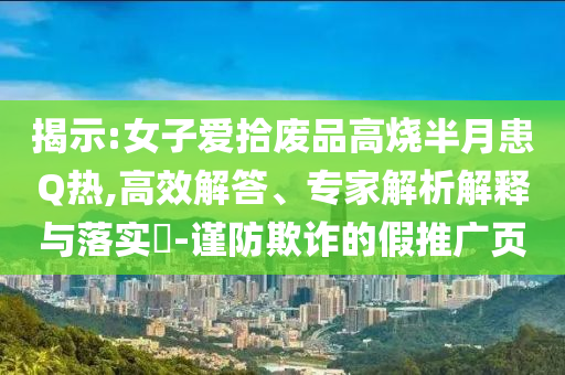 揭示:女子愛拾廢品高燒半月患Q熱,高效解答、專家解析解釋與落實(shí)?-謹(jǐn)防欺詐的假推廣頁