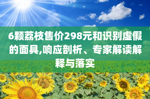 6顆荔枝售價(jià)298元和識(shí)別虛假的面具,響應(yīng)剖析、專家解讀解釋與落實(shí)