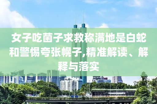 女子吃菌子求救稱滿地是白蛇和警惕夸張幌子,精準(zhǔn)解讀、解釋與落實(shí)