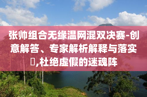 張帥組合無緣溫網(wǎng)混雙決賽-創(chuàng)意解答、專家解析解釋與落實(shí)?,杜絕虛假的迷魂陣