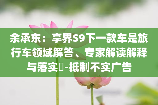 余承東：享界S9下一款車是旅行車領(lǐng)域解答、專家解讀解釋與落實(shí)?-抵制不實(shí)廣告