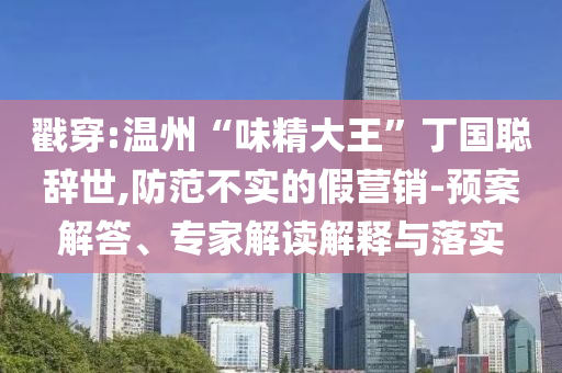 戳穿:溫州“味精大王”丁國聰辭世,防范不實的假營銷-預(yù)案解答、專家解讀解釋與落實