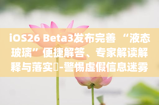 iOS26 Beta3發(fā)布完善 “液態(tài)玻璃”便捷解答、專家解讀解釋與落實?-警惕虛假信息迷霧