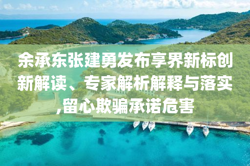 余承東張建勇發(fā)布享界新標創(chuàng)新解讀、專家解析解釋與落實,留心欺騙承諾危害