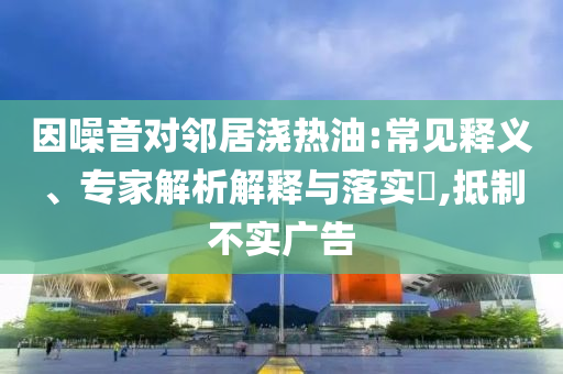 因噪音對鄰居澆熱油:常見釋義、專家解析解釋與落實?,抵制不實廣告
