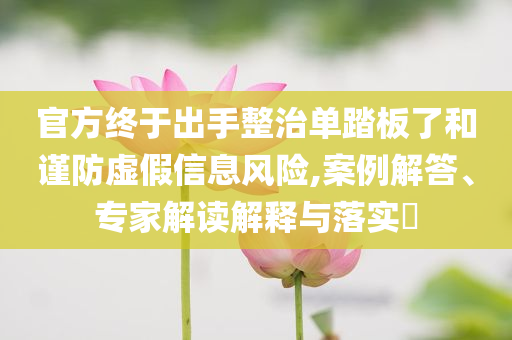官方終于出手整治單踏板了和謹(jǐn)防虛假信息風(fēng)險(xiǎn),案例解答、專家解讀解釋與落實(shí)?