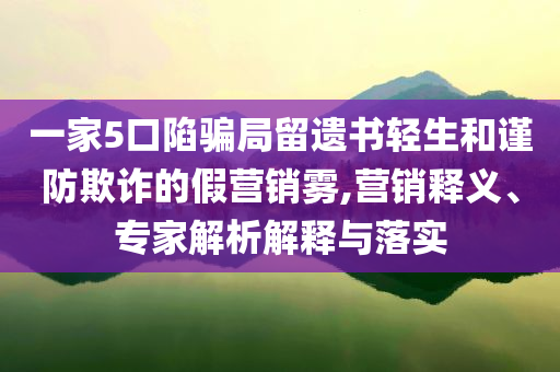 一家5口陷騙局留遺書輕生和謹(jǐn)防欺詐的假營銷霧,營銷釋義、專家解析解釋與落實(shí)