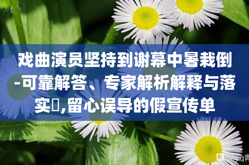 戲曲演員堅(jiān)持到謝幕中暑栽倒-可靠解答、專家解析解釋與落實(shí)?,留心誤導(dǎo)的假宣傳單