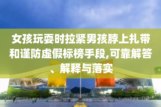 女孩玩耍時拉緊男孩脖上扎帶和謹(jǐn)防虛假標(biāo)榜手段,可靠解答、解釋與落實