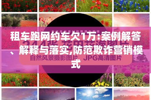 租車跑網(wǎng)約車欠1萬:案例解答、解釋與落實(shí),防范欺詐營銷模式