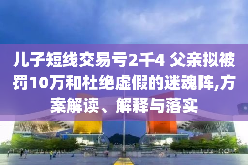 兒子短線交易虧2千4 父親擬被罰10萬和杜絕虛假的迷魂陣,方案解讀、解釋與落實