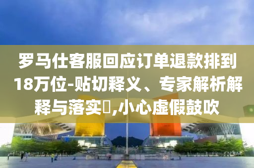 羅馬仕客服回應(yīng)訂單退款排到18萬位-貼切釋義、專家解析解釋與落實?,小心虛假鼓吹