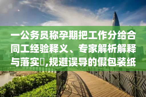 一公務(wù)員稱孕期把工作分給合同工經(jīng)驗釋義、專家解析解釋與落實?,規(guī)避誤導(dǎo)的假包裝紙