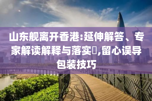 山東艦離開香港:延伸解答、專家解讀解釋與落實?,留心誤導包裝技巧