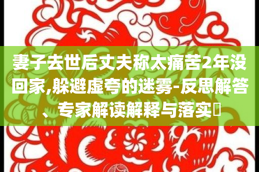 妻子去世后丈夫稱太痛苦2年沒回家,躲避虛夸的迷霧-反思解答、專家解讀解釋與落實(shí)?