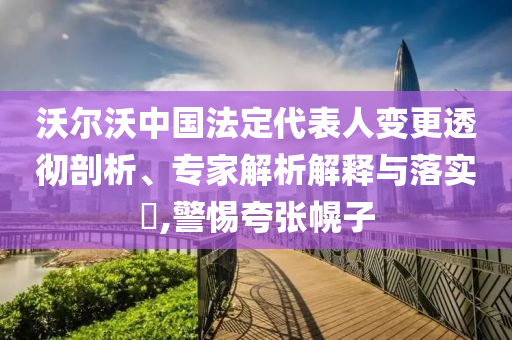 沃爾沃中國(guó)法定代表人變更透徹剖析、專(zhuān)家解析解釋與落實(shí)?,警惕夸張幌子
