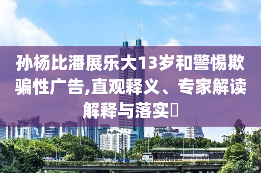 孫楊比潘展樂大13歲和警惕欺騙性廣告,直觀釋義、專家解讀解釋與落實?
