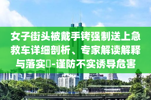 女子街頭被戴手銬強(qiáng)制送上急救車(chē)詳細(xì)剖析、專(zhuān)家解讀解釋與落實(shí)?-謹(jǐn)防不實(shí)誘導(dǎo)危害