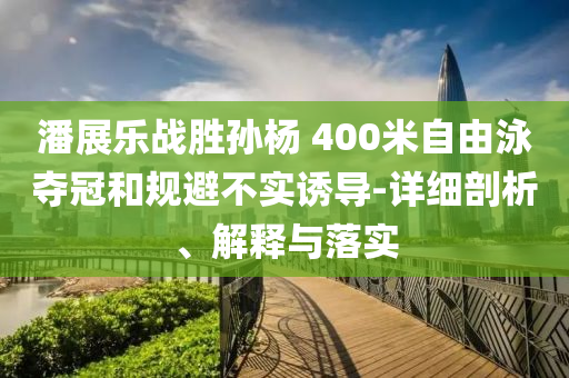 潘展樂(lè)戰(zhàn)勝孫楊 400米自由泳奪冠和規(guī)避不實(shí)誘導(dǎo)-詳細(xì)剖析、解釋與落實(shí)
