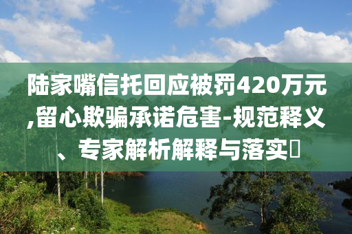 陸家嘴信托回應(yīng)被罰420萬元,留心欺騙承諾危害-規(guī)范釋義、專家解析解釋與落實?